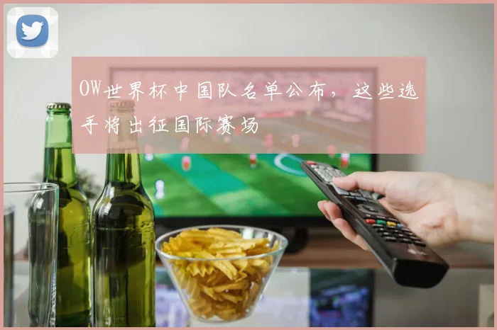 OW世界杯中国队名单公布，这些选手将出征国际赛场