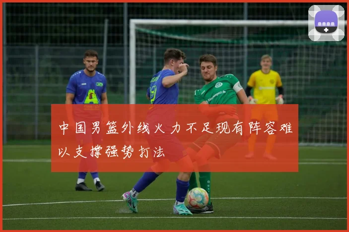 中国男篮外线火力不足现有阵容难以支撑强势打法