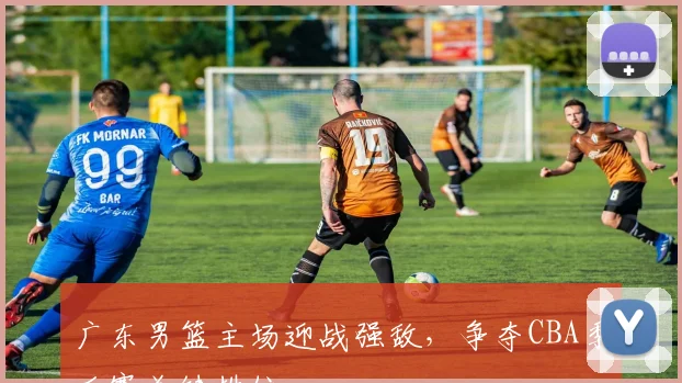 广东男篮主场迎战强敌，争夺CBA季后赛关键排位