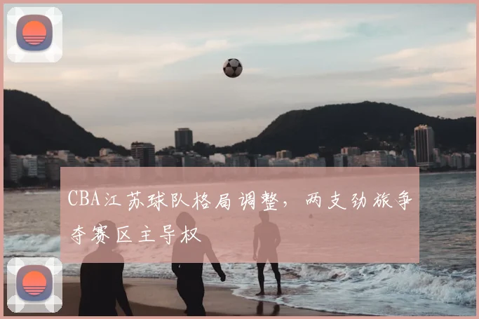 CBA江苏球队格局调整,两支劲旅争夺赛区主导权