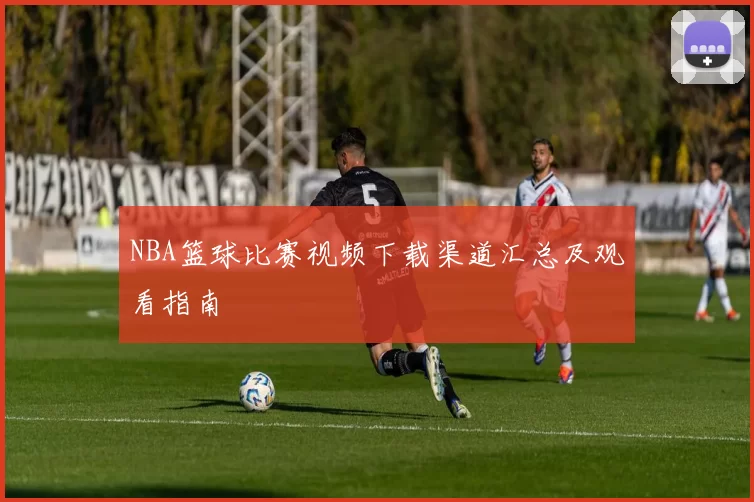 NBA篮球比赛视频下载渠道汇总及观看指南