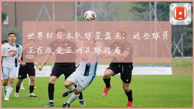 世界杯日本队球星盘点：这些球员正在改变亚洲足球格局
