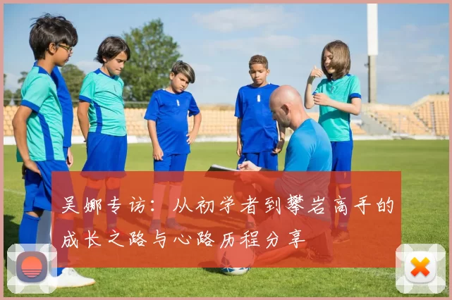 吴娜专访：从初学者到攀岩高手的成长之路与心路历程分享