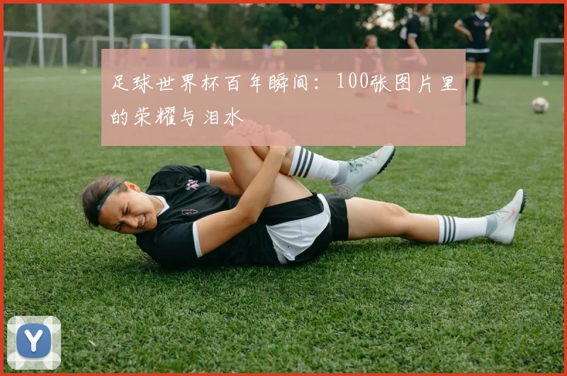 足球世界杯百年瞬间:100张图片里的荣耀与泪水