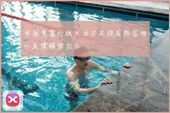 中国男篮外线火力不足现有阵容难以支撑强势打法