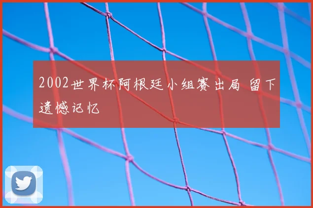 2002世界杯阿根廷小组赛出局 留下遗憾记忆