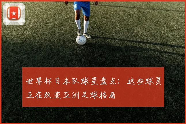 世界杯日本队球星盘点:这些球员正在改变亚洲足球格局
