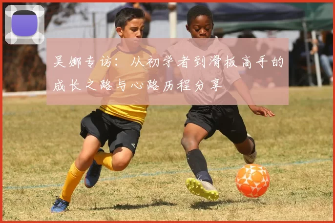 吴娜专访：从初学者到滑板高手的成长之路与心路历程分享