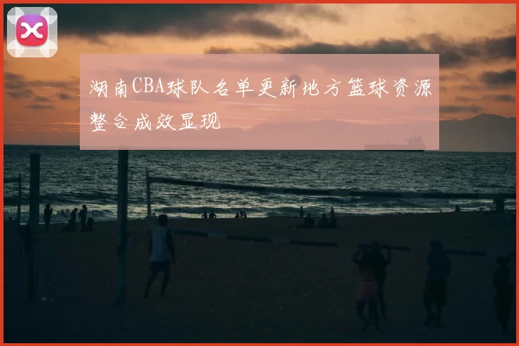 湖南CBA球队名单更新地方篮球资源整合成效显现