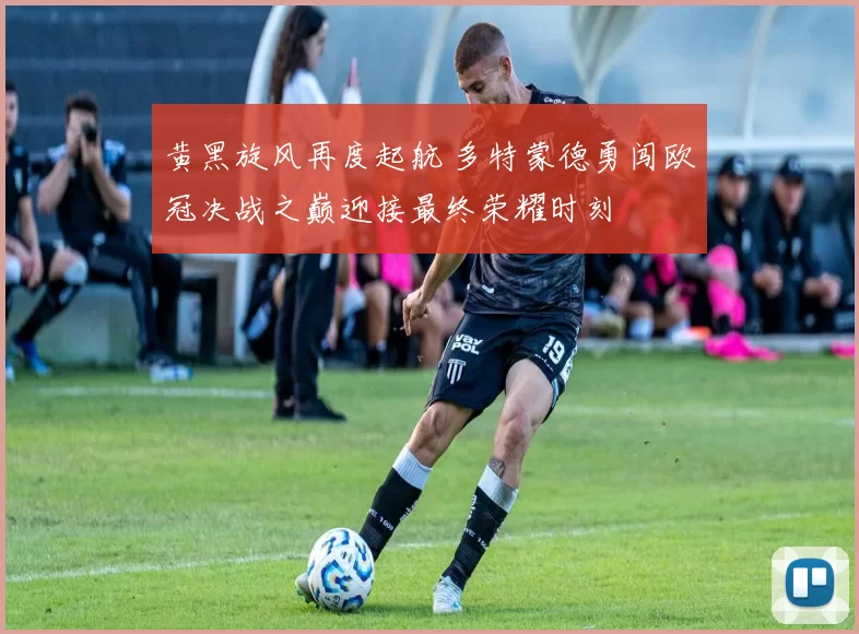 黄黑旋风再度起航 多特蒙德勇闯欧冠决战之巅迎接最终荣耀时刻