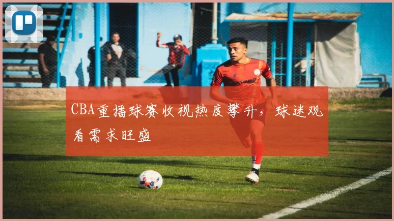 CBA重播球赛收视热度攀升，球迷观看需求旺盛
