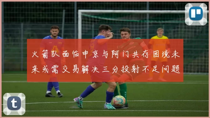 火箭队面临申京与阿门共存困境未来或需交易解决三分投射不足问题