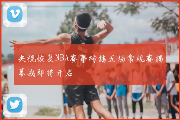 央视恢复NBA赛事转播五场常规赛揭幕战即将开启