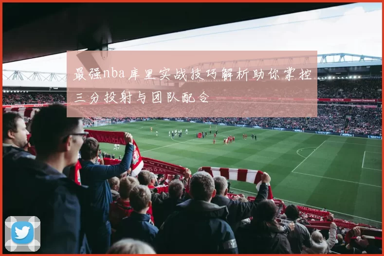 最强nba库里实战技巧解析助你掌控三分投射与团队配合