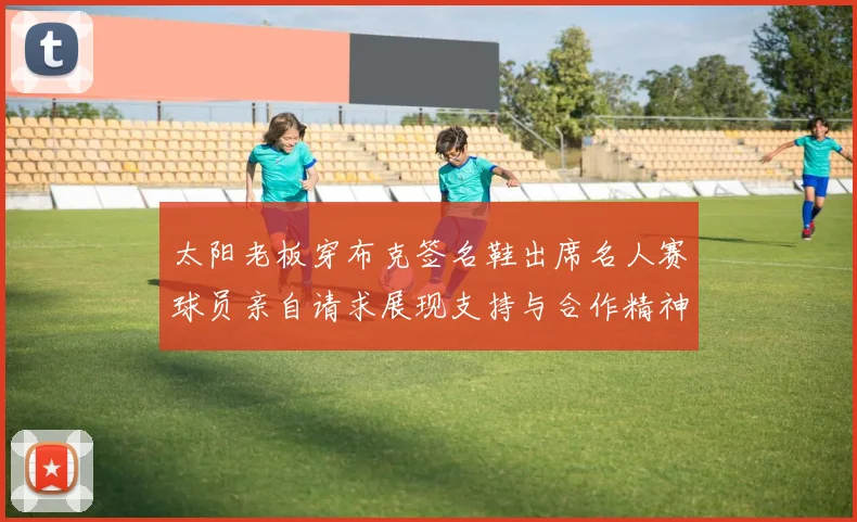太阳老板穿布克签名鞋出席名人赛球员亲自请求展现支持与合作精神