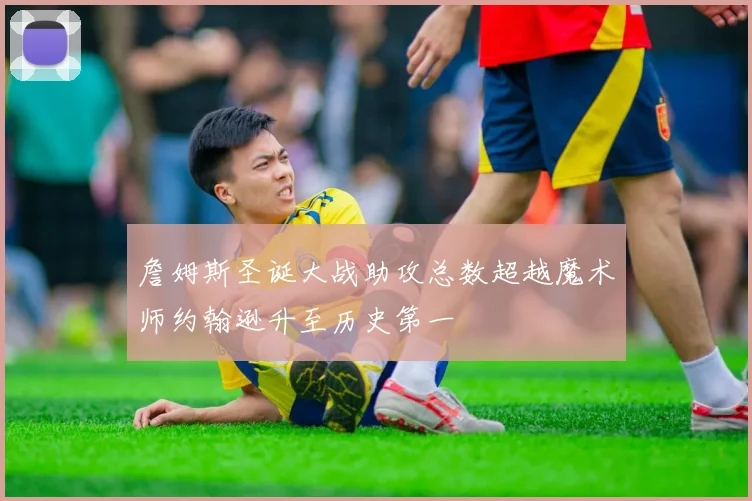 詹姆斯圣诞大战助攻总数超越魔术师约翰逊升至历史第一