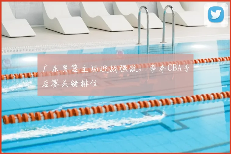 广东男篮主场迎战强敌，争夺CBA季后赛关键排位