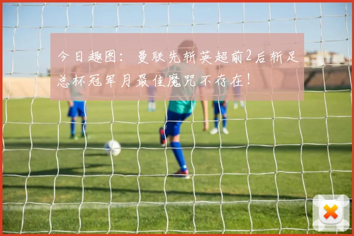 今日趣图：曼联先斩英超前2后斩足总杯冠军月最佳魔咒不存在！