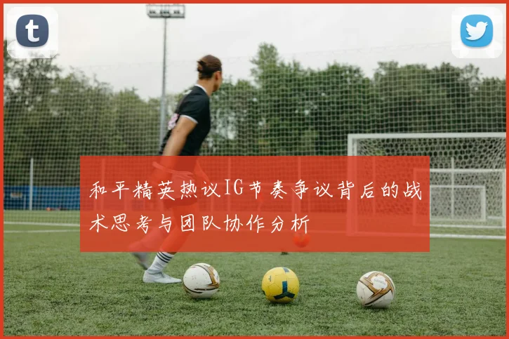 和平精英热议IG节奏争议背后的战术思考与团队协作分析