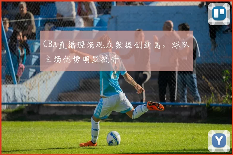 CBA直播现场观众数据创新高,球队主场优势明显提升