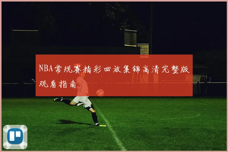 NBA常规赛精彩回放集锦高清完整版观看指南