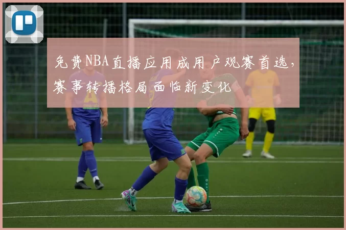 免费NBA直播应用成用户观赛首选，赛事转播格局面临新变化