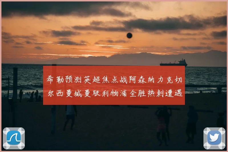 希勒预测英超焦点战阿森纳力克切尔西曼城曼联利物浦全胜热刺遭遇失利