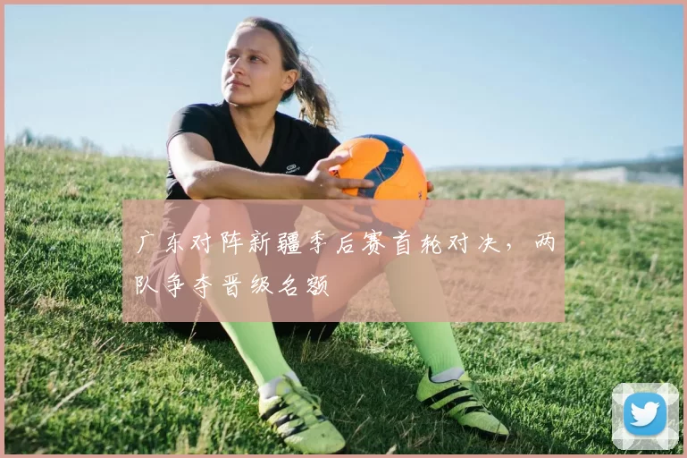 广东对阵新疆季后赛首轮对决，两队争夺晋级名额