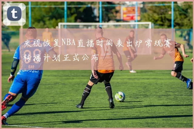 央视恢复NBA直播时间表出炉常规赛转播计划正式公布