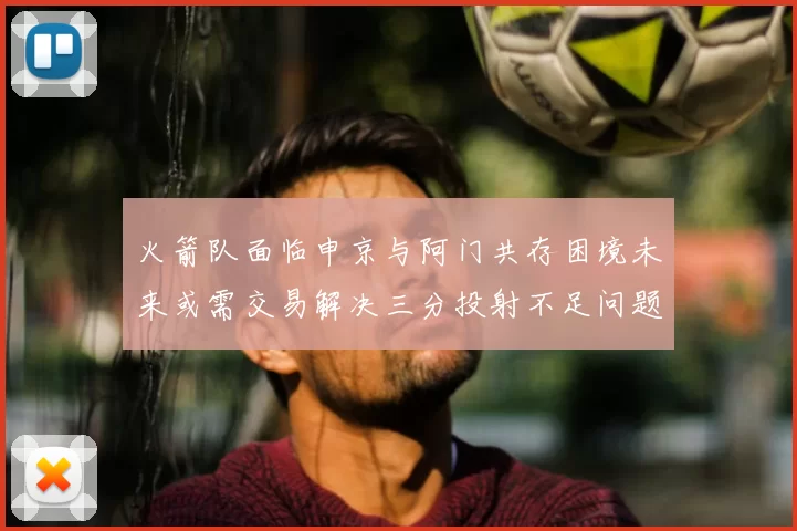 火箭队面临申京与阿门共存困境未来或需交易解决三分投射不足问题