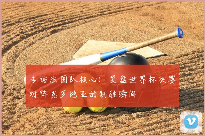 专访法国队核心:复盘世界杯决赛对阵克罗地亚的制胜瞬间