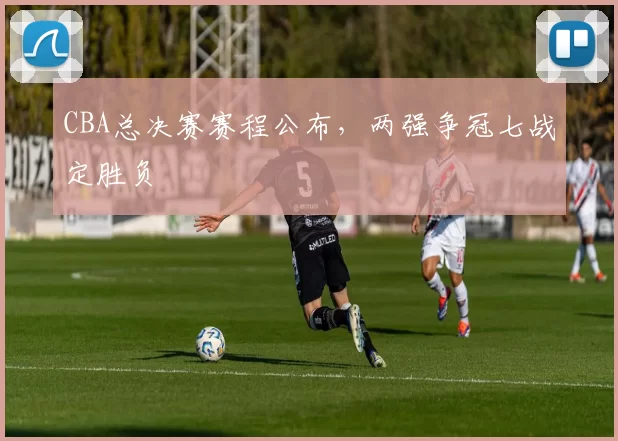 CBA总决赛赛程公布，两强争冠七战定胜负