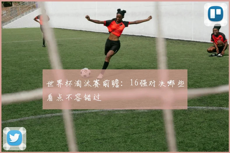 世界杯淘汰赛前瞻:16强对决哪些看点不容错过